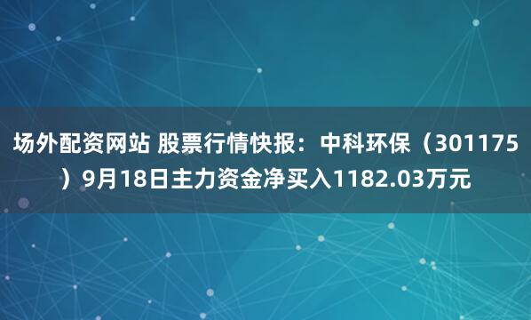 场外配资网站 股票行情快报：中科环保（301175）9月18日主力资金净买入1182.03万元