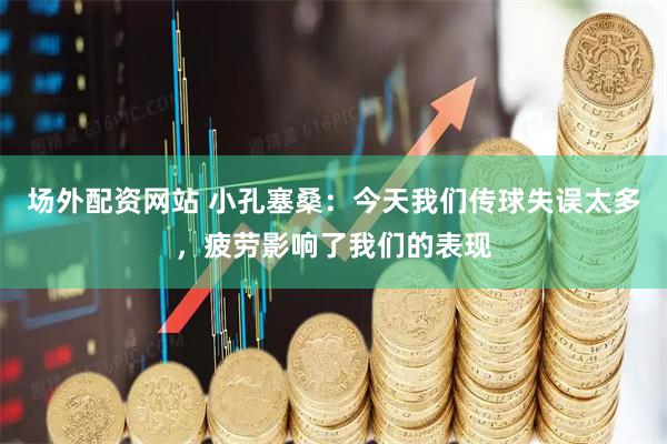 场外配资网站 小孔塞桑：今天我们传球失误太多，疲劳影响了我们的表现