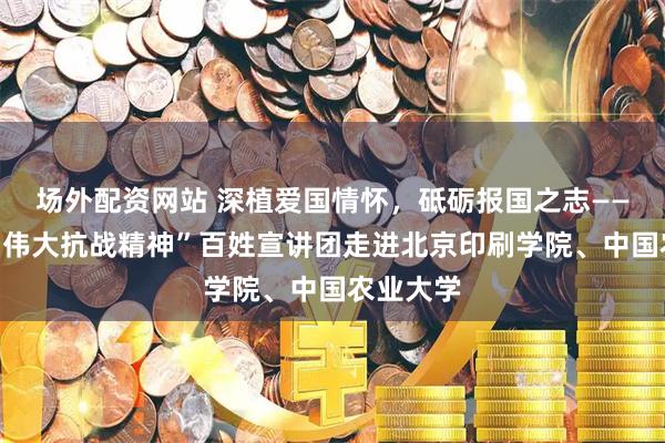 场外配资网站 深植爱国情怀，砥砺报国之志——北京市“伟大抗战精神”百姓宣讲团走进北京印刷学院、中国农业大学