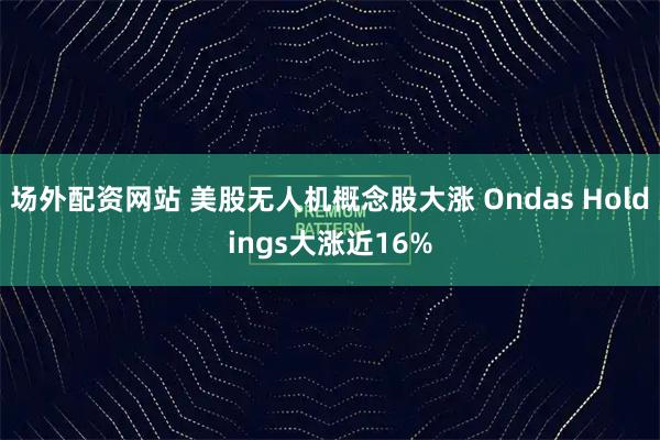 场外配资网站 美股无人机概念股大涨 Ondas Holdings大涨近16%