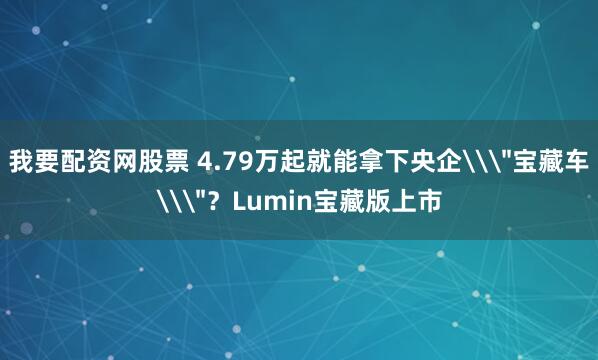 我要配资网股票 4.79万起就能拿下央企\＂宝藏车\＂？Lumin宝藏版上市