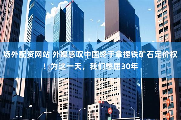 场外配资网站 外媒感叹中国终于拿捏铁矿石定价权！为这一天，我们憋屈30年
