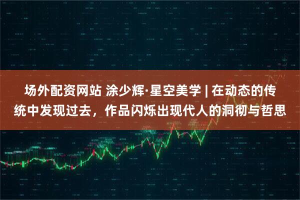 场外配资网站 涂少辉·星空美学 | 在动态的传统中发现过去，作品闪烁出现代人的洞彻与哲思