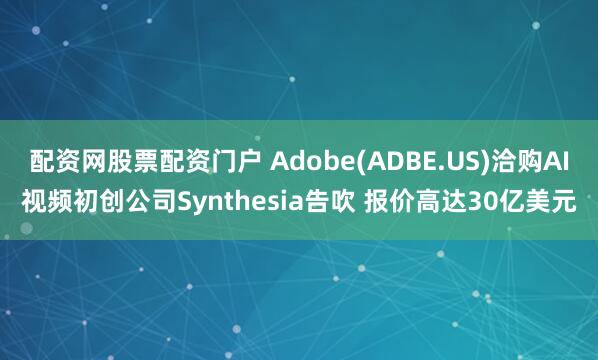 配资网股票配资门户 Adobe(ADBE.US)洽购AI视频初创公司Synthesia告吹 报价高达30亿美元