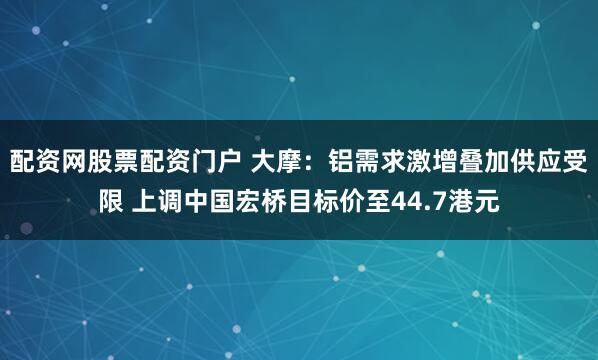 配资网股票配资门户 大摩：铝需求激增叠加供应受限 上调中国宏桥目标价至44.7港元