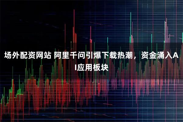 场外配资网站 阿里千问引爆下载热潮，资金涌入AI应用板块