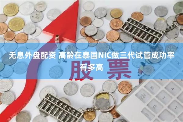 无息外盘配资 高龄在泰国NIC做三代试管成功率有多高