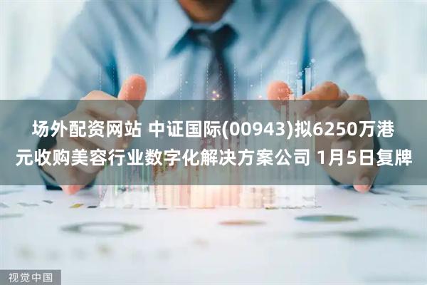 场外配资网站 中证国际(00943)拟6250万港元收购美容行业数字化解决方案公司 1月5日复牌