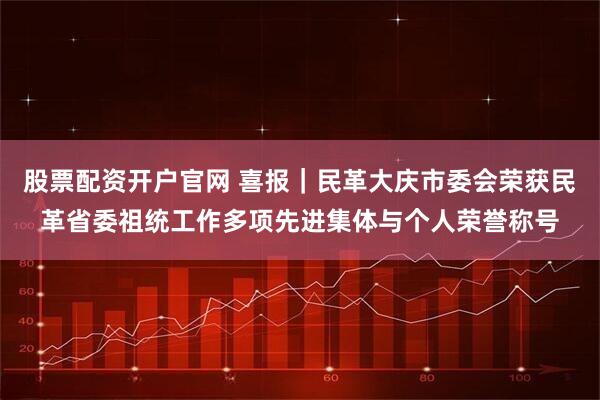 股票配资开户官网 喜报|民革大庆市委会荣获民革省委祖统工作多项先进集体与个人荣誉称号