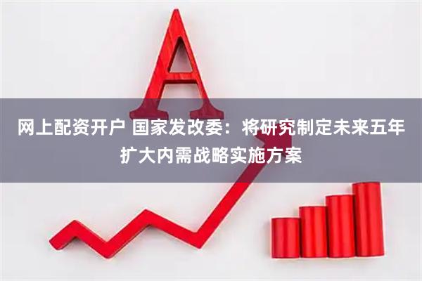 网上配资开户 国家发改委：将研究制定未来五年扩大内需战略实施方案