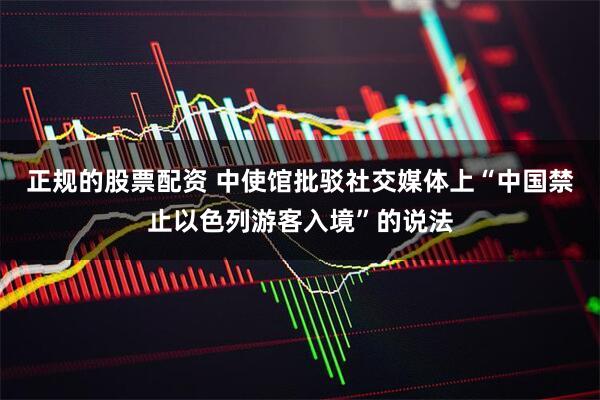 正规的股票配资 中使馆批驳社交媒体上“中国禁止以色列游客入境”的说法