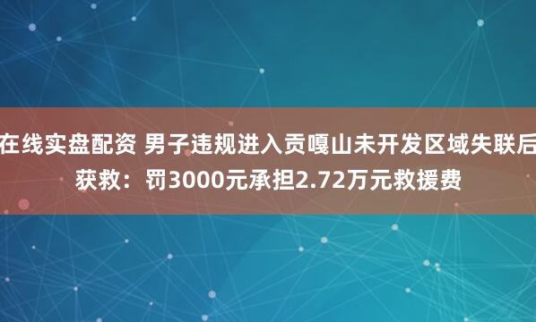 在线实盘配资 男子违规进入贡嘎山未开发区域失联后获救：罚3000元承担2.72万元救援费