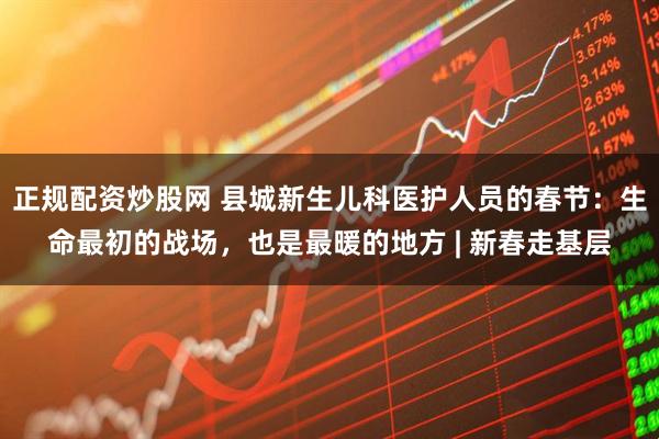 正规配资炒股网 县城新生儿科医护人员的春节：生命最初的战场，也是最暖的地方 | 新春走基层
