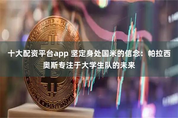 十大配资平台app 坚定身处国米的信念：帕拉西奥斯专注于大学生队的未来