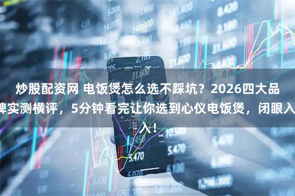 炒股配资网 电饭煲怎么选不踩坑？2026四大品牌实测横评，5分钟看完让你选到心仪电饭煲，闭眼入！