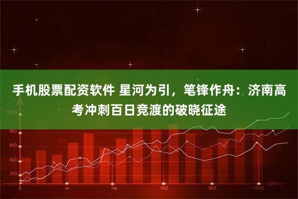 手机股票配资软件 星河为引,笔锋作舟:济南高考冲刺百日竞渡的破晓征途