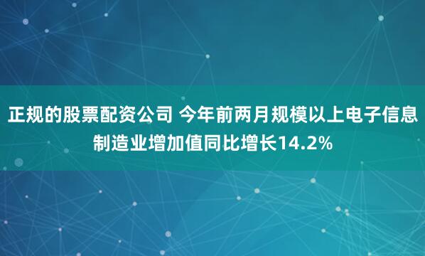 正规的股票配资公司 今年前两月规模以上电子信息制造业增加值同比增长14.2%