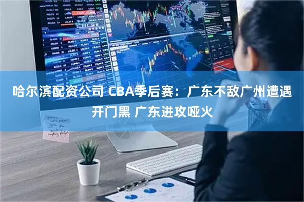 哈尔滨配资公司 CBA季后赛：广东不敌广州遭遇开门黑 广东进攻哑火
