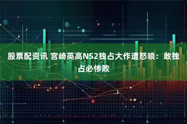 股票配资讯 宫崎英高NS2独占大作遭怒喷：敢独占必惨败