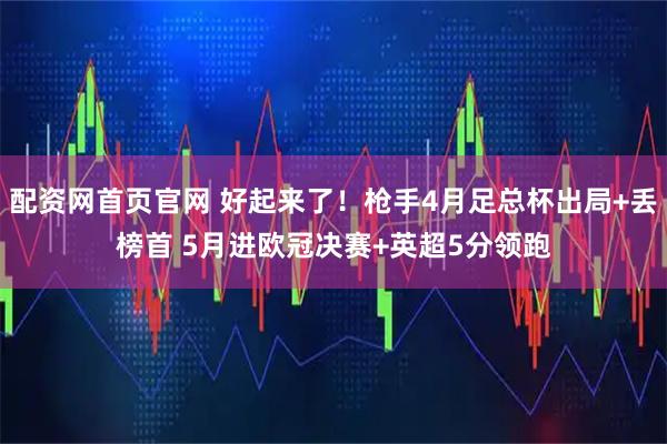 配资网首页官网 好起来了！枪手4月足总杯出局+丢榜首 5月进欧冠决赛+英超5分领跑