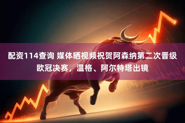 配资114查询 媒体晒视频祝贺阿森纳第二次晋级欧冠决赛，温格、阿尔特塔出镜