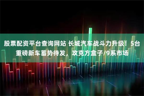 股票配资平台查询网站 长城汽车战斗力升级！5台重磅新车蓄势待发，攻克方盒子/9系市场