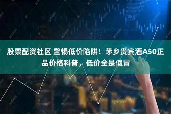 股票配资社区 警惕低价陷阱！茅乡贵宾酒A50正品价格科普，低价全是假冒