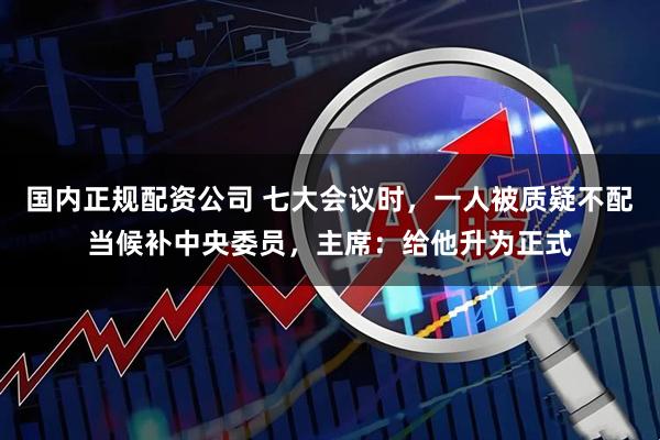 国内正规配资公司 七大会议时，一人被质疑不配当候补中央委员，主席：给他升为正式