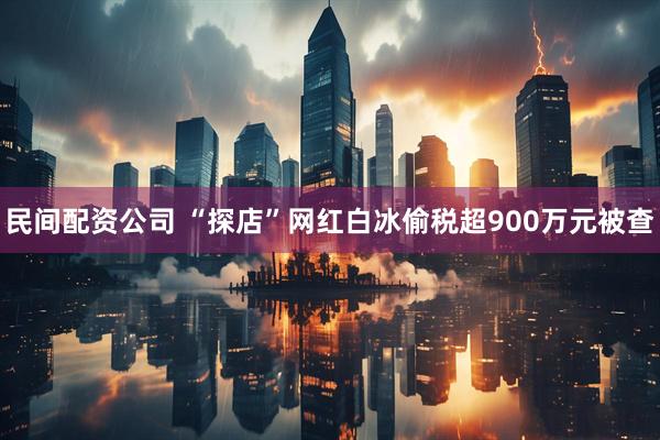 民间配资公司 “探店”网红白冰偷税超900万元被查