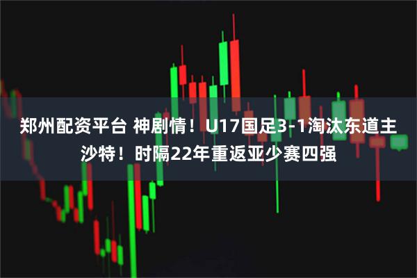郑州配资平台 神剧情！U17国足3-1淘汰东道主沙特！时隔22年重返亚少赛四强
