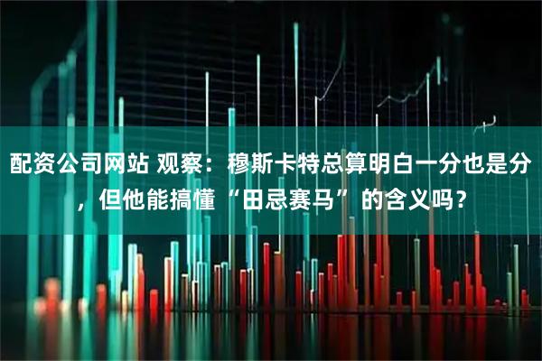 配资公司网站 观察：穆斯卡特总算明白一分也是分，但他能搞懂 “田忌赛马” 的含义吗？