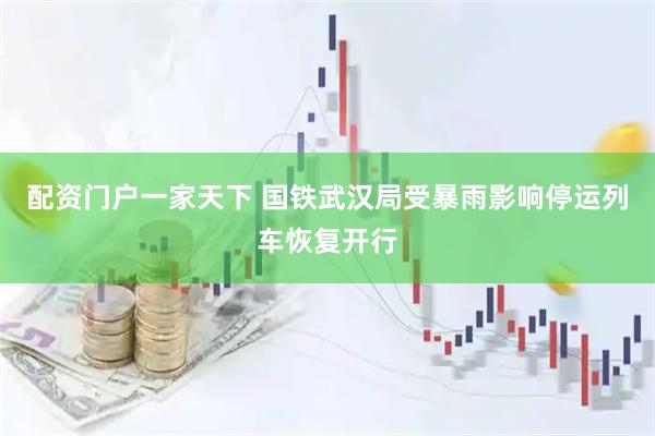 配资门户一家天下 国铁武汉局受暴雨影响停运列车恢复开行