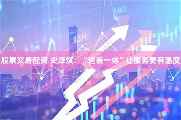 股票交易配资 史泽斌：“送装一体”让服务更有温度