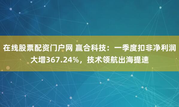 在线股票配资门户网 赢合科技：一季度扣非净利润大增367.24%，技术领航出海提速