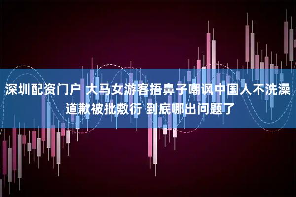 深圳配资门户 大马女游客捂鼻子嘲讽中国人不洗澡 道歉被批敷衍 到底哪出问题了
