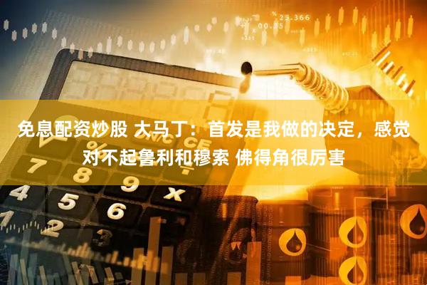 免息配资炒股 大马丁：首发是我做的决定，感觉对不起鲁利和穆索 佛得角很厉害
